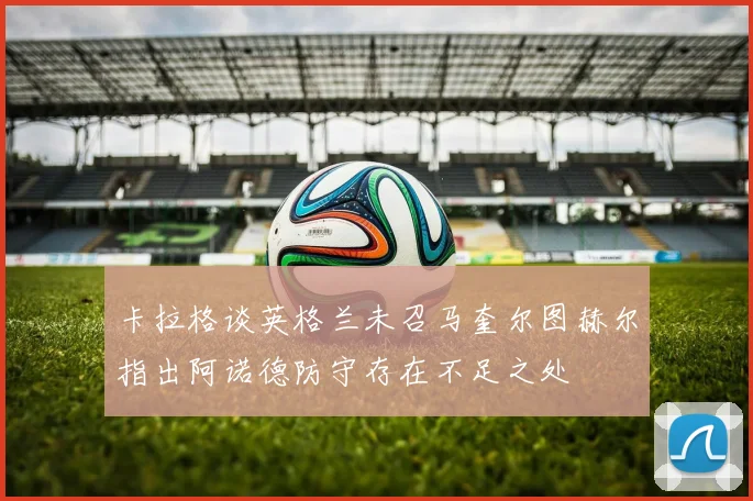 卡拉格谈英格兰未召马奎尔图赫尔指出阿诺德防守存在不足之处