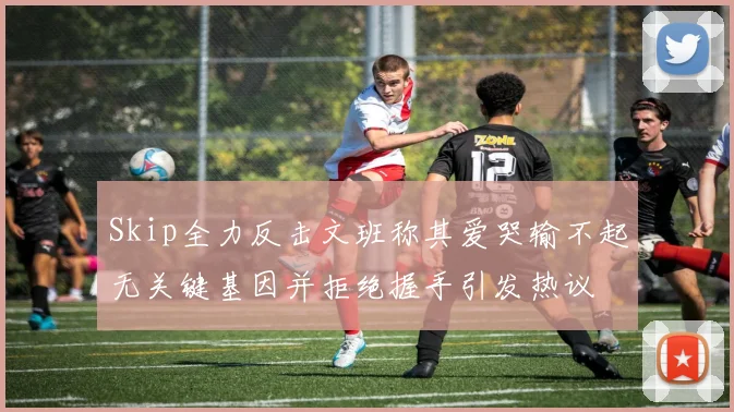 Skip全力反击文班称其爱哭输不起无关键基因并拒绝握手引发热议