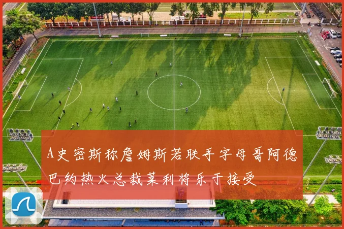 A史密斯称詹姆斯若联手字母哥阿德巴约热火总裁莱利将乐于接受