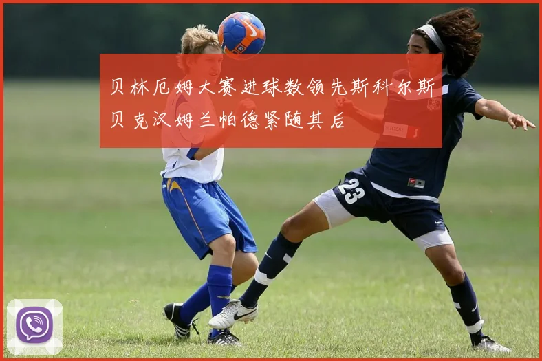 贝林厄姆大赛进球数领先斯科尔斯贝克汉姆兰帕德紧随其后