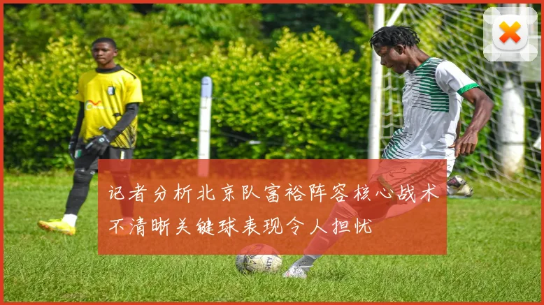 记者分析北京队富裕阵容核心战术不清晰关键球表现令人担忧