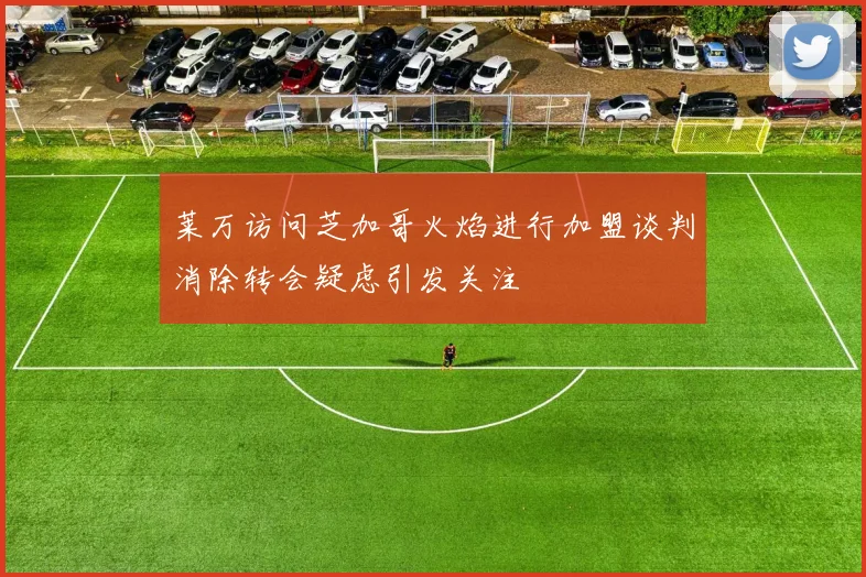 莱万访问芝加哥火焰进行加盟谈判消除转会疑虑引发关注