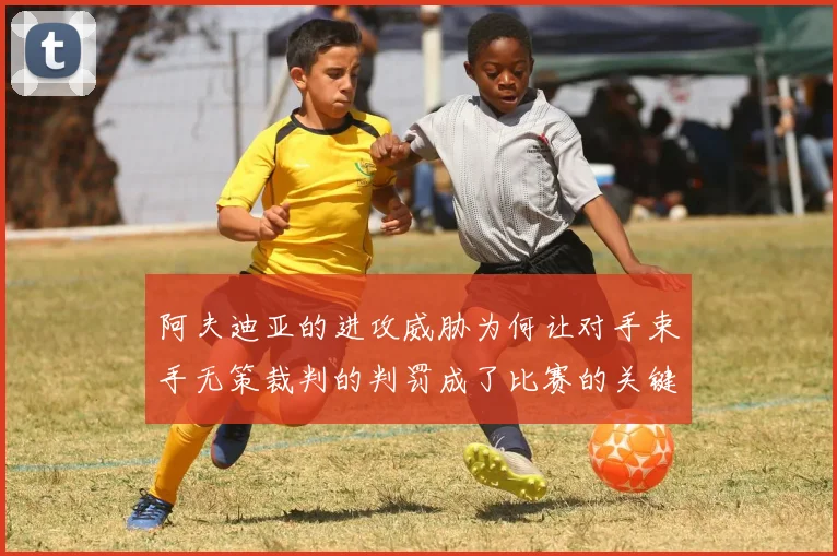 阿夫迪亚的进攻威胁为何让对手束手无策裁判的判罚成了比赛的关键因素
