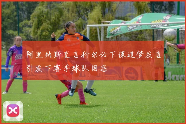 阿里纳斯直言科尔必下课追梦发言引发下赛季球队困惑