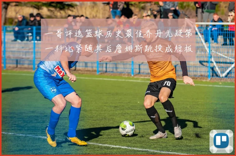 一哥评选篮球历史最佳乔丹无疑第一科比紧随其后詹姆斯跳投成短板