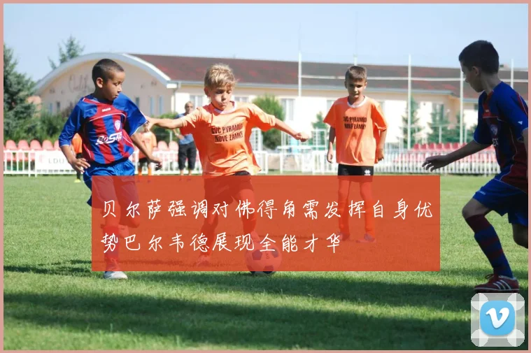 贝尔萨强调对佛得角需发挥自身优势巴尔韦德展现全能才华