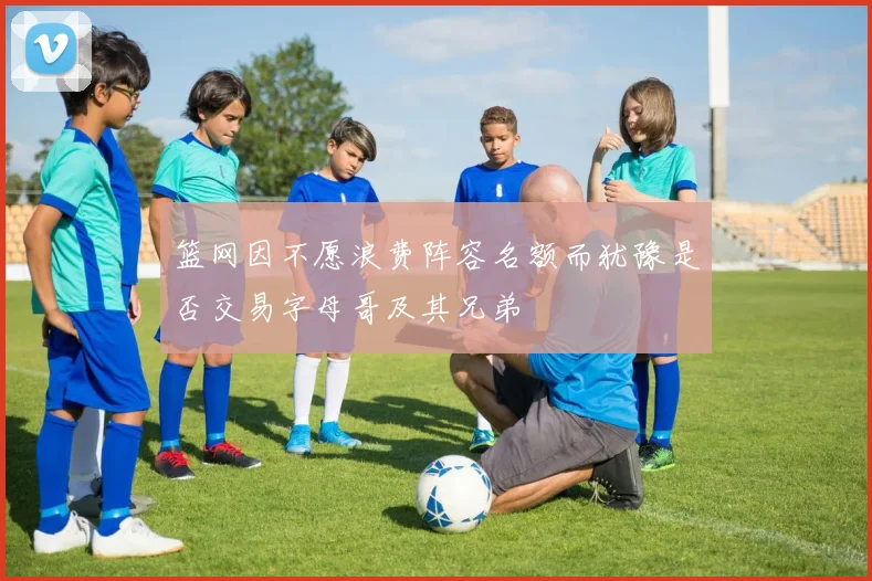篮网因不愿浪费阵容名额而犹豫是否交易字母哥及其兄弟
