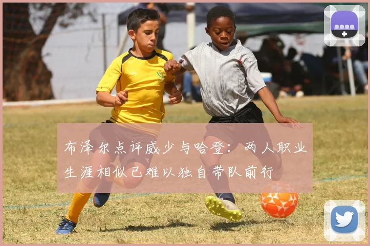 布泽尔点评威少与哈登：两人职业生涯相似已难以独自带队前行