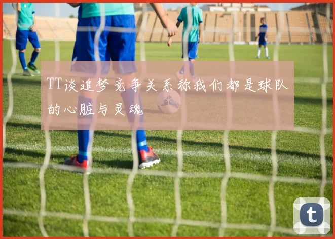 TT谈追梦竞争关系称我们都是球队的心脏与灵魂
