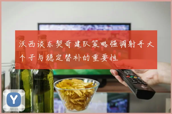 沃西谈东契奇建队策略强调射手大个子与稳定替补的重要性