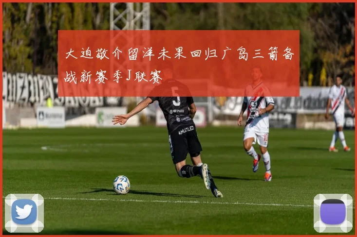 大迫敬介留洋未果回归广岛三箭备战新赛季J联赛