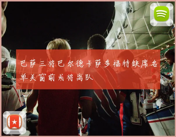 巴萨三将巴尔德卡萨多福特缺席名单关窗前或将离队