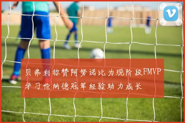 贝弗利称赞阿努诺比为现阶段FMVP学习伦纳德冠军经验助力成长