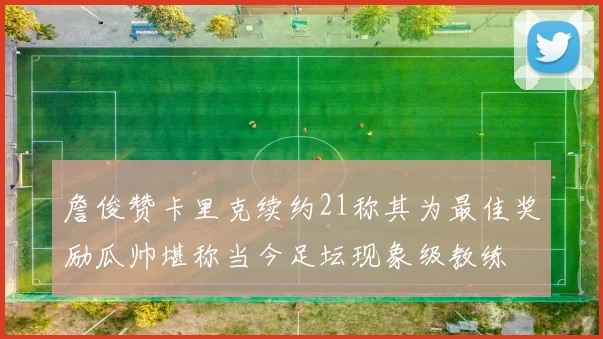 詹俊赞卡里克续约21称其为最佳奖励瓜帅堪称当今足坛现象级教练