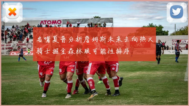 名嘴夏普分析詹姆斯未来去向热火骑士掘金森林狼可能性排序