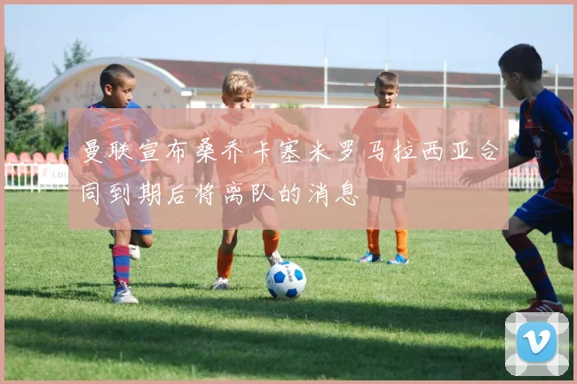 曼联宣布桑乔卡塞米罗马拉西亚合同到期后将离队的消息